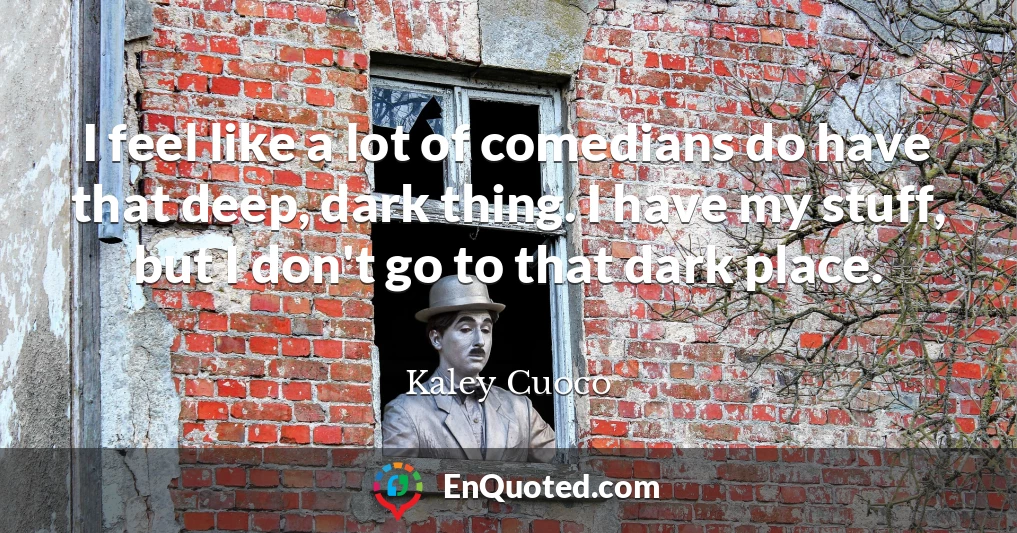 I feel like a lot of comedians do have that deep, dark thing. I have my stuff, but I don't go to that dark place.