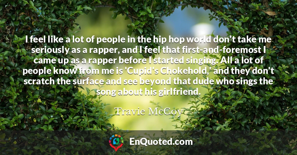 I feel like a lot of people in the hip hop world don't take me seriously as a rapper, and I feel that first-and-foremost I came up as a rapper before I started singing. All a lot of people know from me is 'Cupid's Chokehold,' and they don't scratch the surface and see beyond that dude who sings the song about his girlfriend.