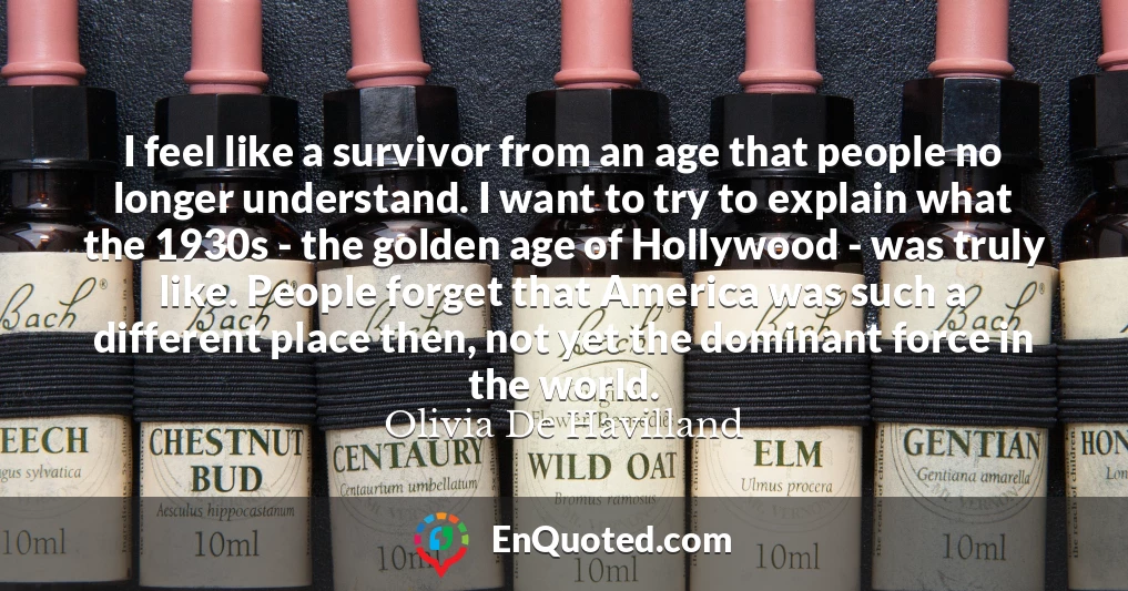I feel like a survivor from an age that people no longer understand. I want to try to explain what the 1930s - the golden age of Hollywood - was truly like. People forget that America was such a different place then, not yet the dominant force in the world.