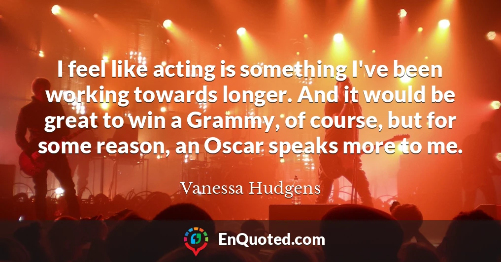 I feel like acting is something I've been working towards longer. And it would be great to win a Grammy, of course, but for some reason, an Oscar speaks more to me.