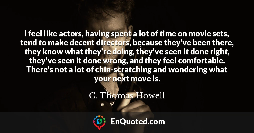 I feel like actors, having spent a lot of time on movie sets, tend to make decent directors, because they've been there, they know what they're doing, they've seen it done right, they've seen it done wrong, and they feel comfortable. There's not a lot of chin-scratching and wondering what your next move is.