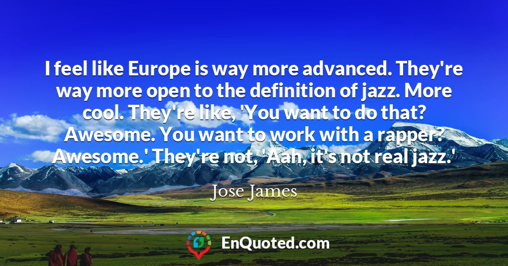 I feel like Europe is way more advanced. They're way more open to the definition of jazz. More cool. They're like, 'You want to do that? Awesome. You want to work with a rapper? Awesome.' They're not, 'Aah, it's not real jazz.'