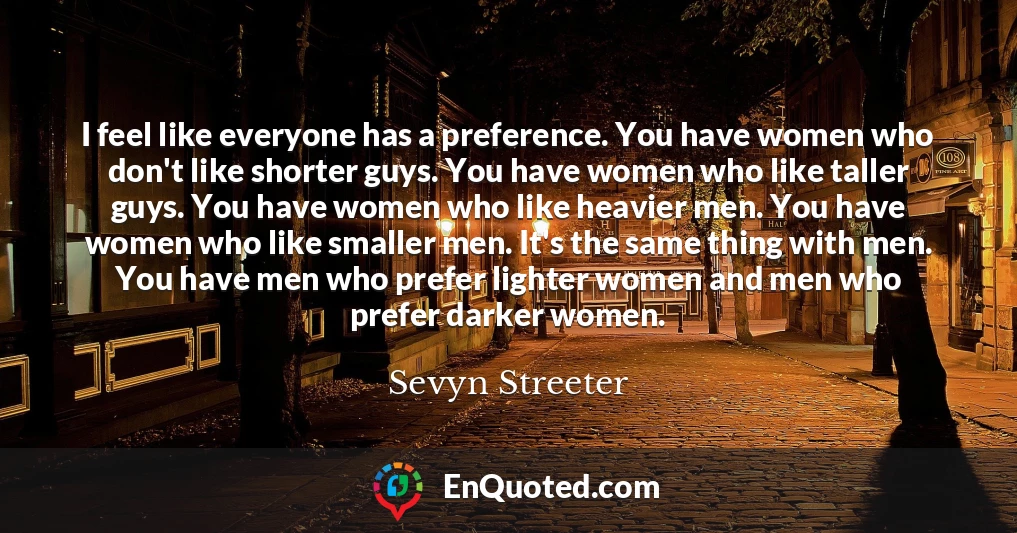 I feel like everyone has a preference. You have women who don't like shorter guys. You have women who like taller guys. You have women who like heavier men. You have women who like smaller men. It's the same thing with men. You have men who prefer lighter women and men who prefer darker women.