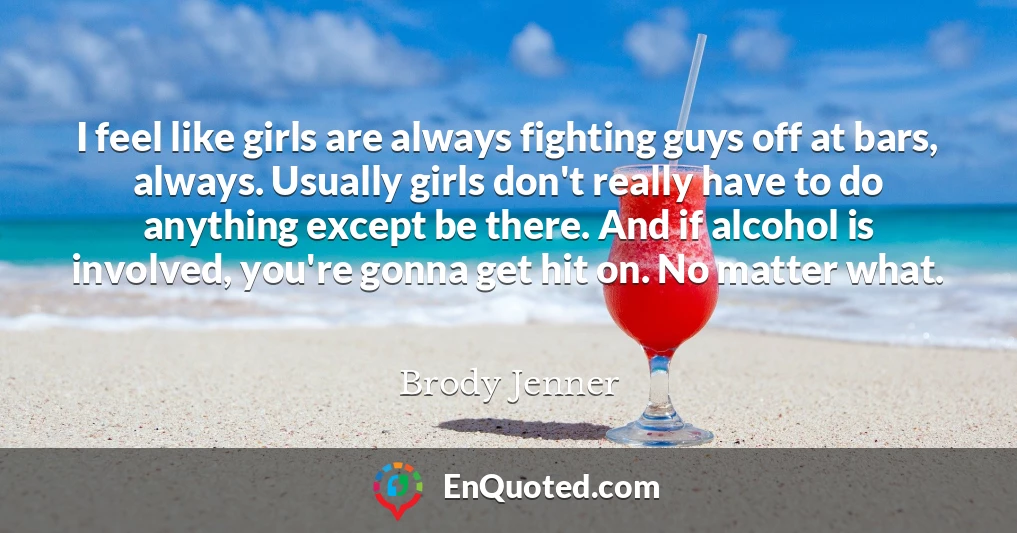 I feel like girls are always fighting guys off at bars, always. Usually girls don't really have to do anything except be there. And if alcohol is involved, you're gonna get hit on. No matter what.