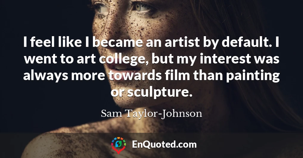 I feel like I became an artist by default. I went to art college, but my interest was always more towards film than painting or sculpture.