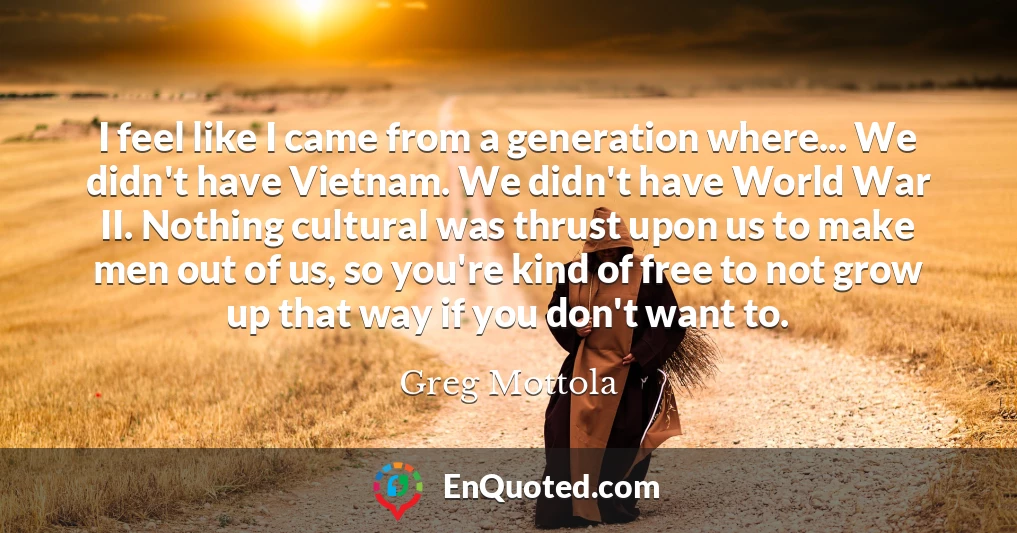 I feel like I came from a generation where... We didn't have Vietnam. We didn't have World War II. Nothing cultural was thrust upon us to make men out of us, so you're kind of free to not grow up that way if you don't want to.