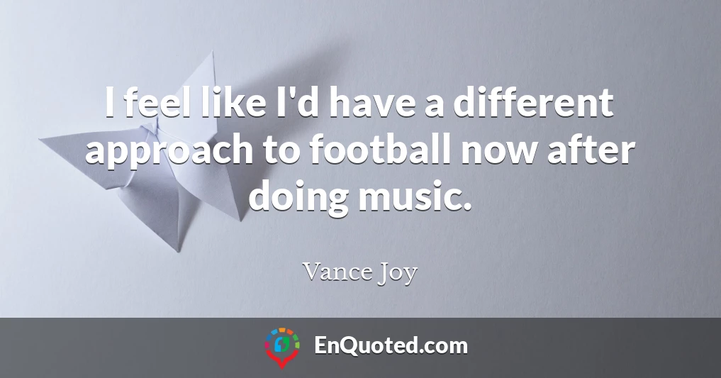 I feel like I'd have a different approach to football now after doing music.