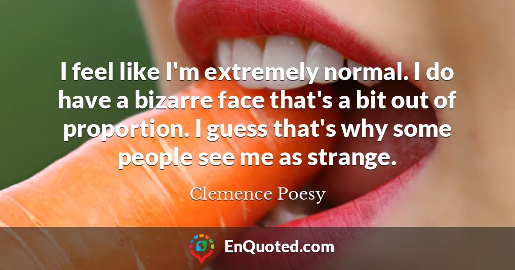 I feel like I'm extremely normal. I do have a bizarre face that's a bit out of proportion. I guess that's why some people see me as strange.