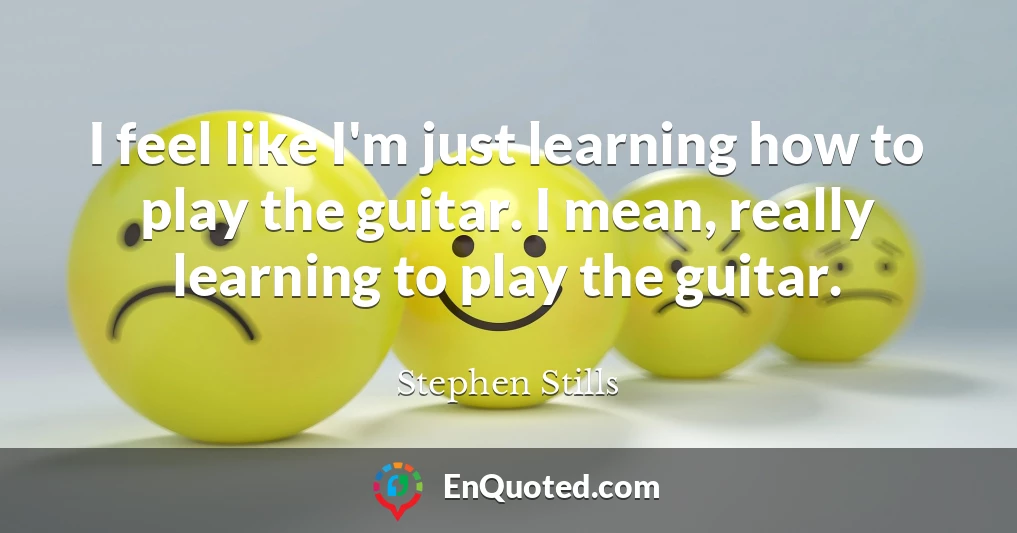 I feel like I'm just learning how to play the guitar. I mean, really learning to play the guitar.
