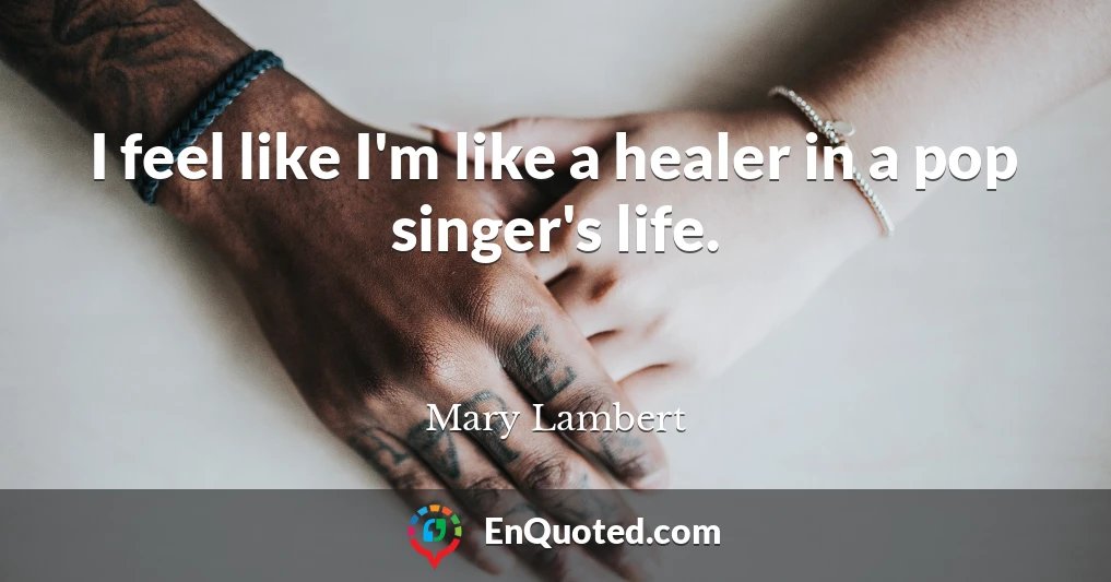 I feel like I'm like a healer in a pop singer's life.