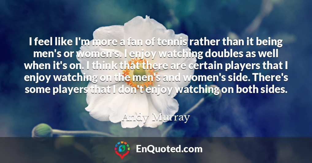 I feel like I'm more a fan of tennis rather than it being men's or women's. I enjoy watching doubles as well when it's on. I think that there are certain players that I enjoy watching on the men's and women's side. There's some players that I don't enjoy watching on both sides.