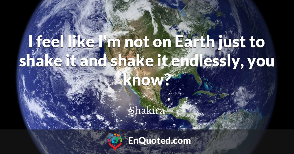 I feel like I'm not on Earth just to shake it and shake it endlessly, you know?