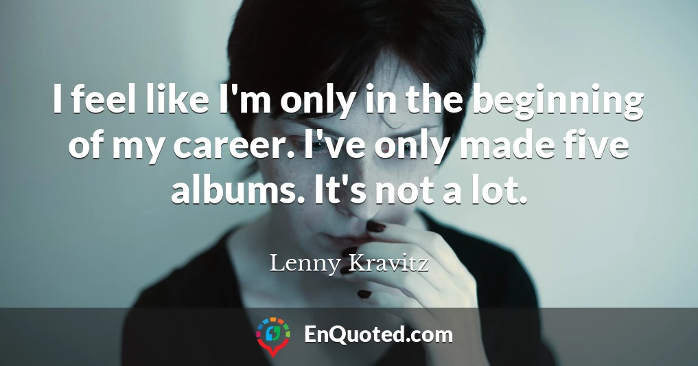 I feel like I'm only in the beginning of my career. I've only made five albums. It's not a lot.