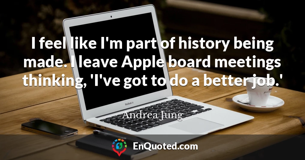 I feel like I'm part of history being made. I leave Apple board meetings thinking, 'I've got to do a better job.'