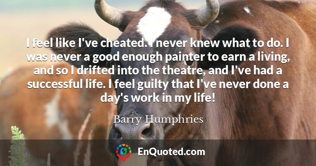 I feel like I've cheated. I never knew what to do. I was never a good enough painter to earn a living, and so I drifted into the theatre, and I've had a successful life. I feel guilty that I've never done a day's work in my life!