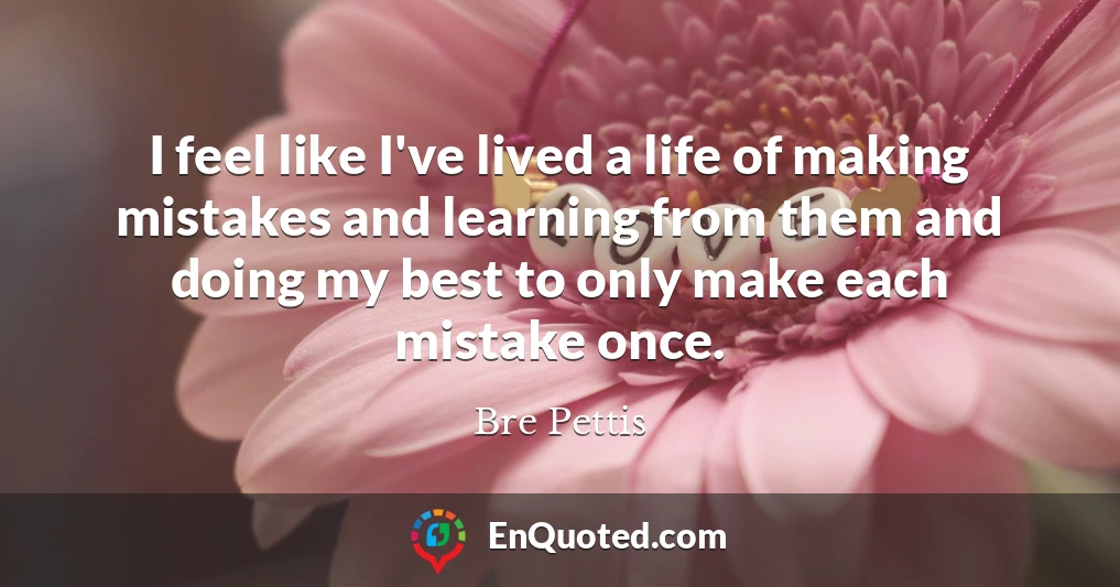 I feel like I've lived a life of making mistakes and learning from them and doing my best to only make each mistake once.
