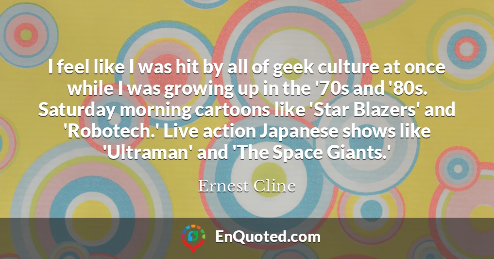 I feel like I was hit by all of geek culture at once while I was growing up in the '70s and '80s. Saturday morning cartoons like 'Star Blazers' and 'Robotech.' Live action Japanese shows like 'Ultraman' and 'The Space Giants.'
