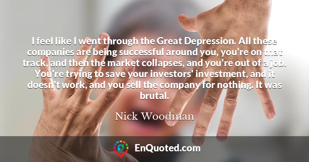 I feel like I went through the Great Depression. All these companies are being successful around you, you're on that track, and then the market collapses, and you're out of a job. You're trying to save your investors' investment, and it doesn't work, and you sell the company for nothing. It was brutal.