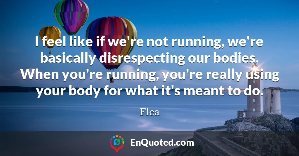 I feel like if we're not running, we're basically disrespecting our bodies. When you're running, you're really using your body for what it's meant to do.