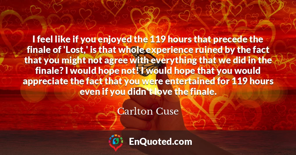 I feel like if you enjoyed the 119 hours that precede the finale of 'Lost,' is that whole experience ruined by the fact that you might not agree with everything that we did in the finale? I would hope not! I would hope that you would appreciate the fact that you were entertained for 119 hours even if you didn't love the finale.