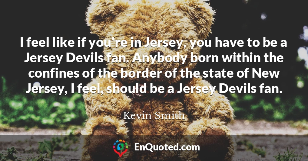 I feel like if you're in Jersey, you have to be a Jersey Devils fan. Anybody born within the confines of the border of the state of New Jersey, I feel, should be a Jersey Devils fan.