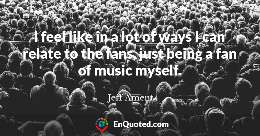 I feel like in a lot of ways I can relate to the fans, just being a fan of music myself.