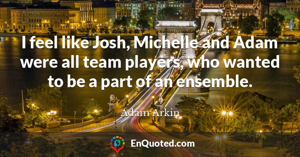 I feel like Josh, Michelle and Adam were all team players, who wanted to be a part of an ensemble.