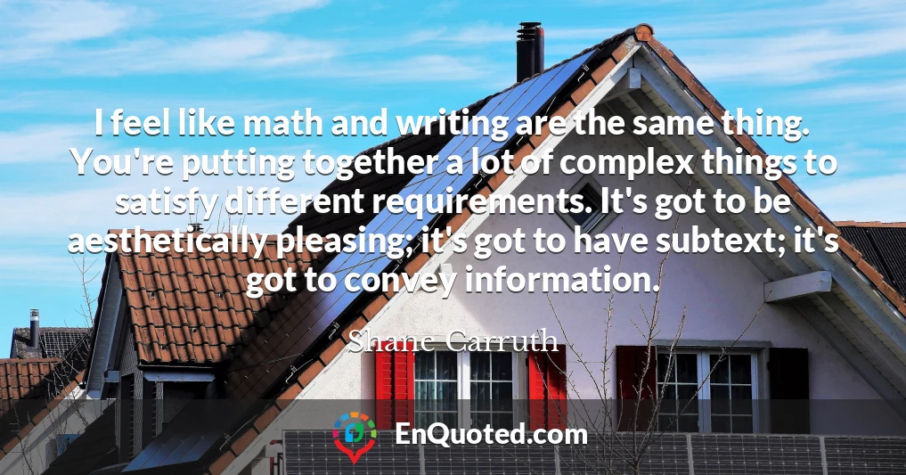 I feel like math and writing are the same thing. You're putting together a lot of complex things to satisfy different requirements. It's got to be aesthetically pleasing; it's got to have subtext; it's got to convey information.