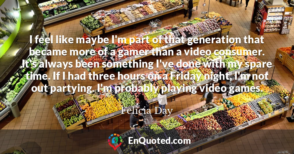 I feel like maybe I'm part of that generation that became more of a gamer than a video consumer. It's always been something I've done with my spare time. If I had three hours on a Friday night, I'm not out partying. I'm probably playing video games.