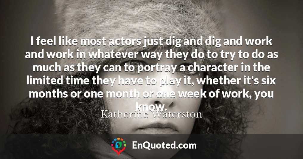 I feel like most actors just dig and dig and work and work in whatever way they do to try to do as much as they can to portray a character in the limited time they have to play it, whether it's six months or one month or one week of work, you know.