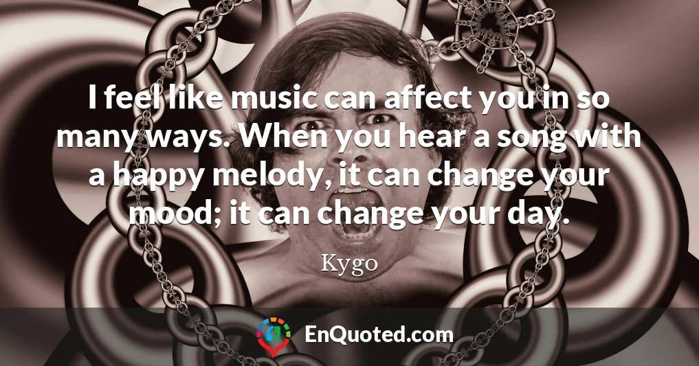 I feel like music can affect you in so many ways. When you hear a song with a happy melody, it can change your mood; it can change your day.