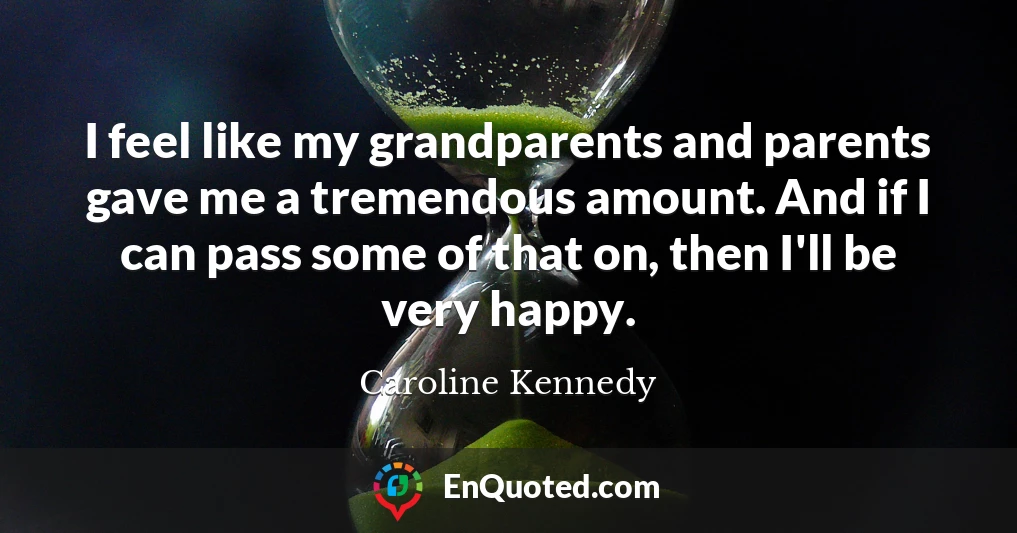 I feel like my grandparents and parents gave me a tremendous amount. And if I can pass some of that on, then I'll be very happy.