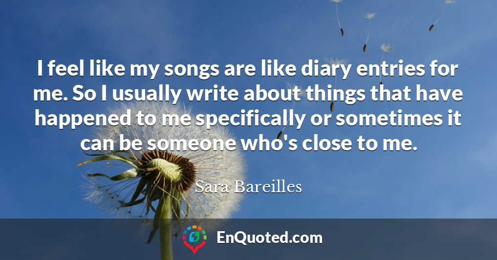 I feel like my songs are like diary entries for me. So I usually write about things that have happened to me specifically or sometimes it can be someone who's close to me.