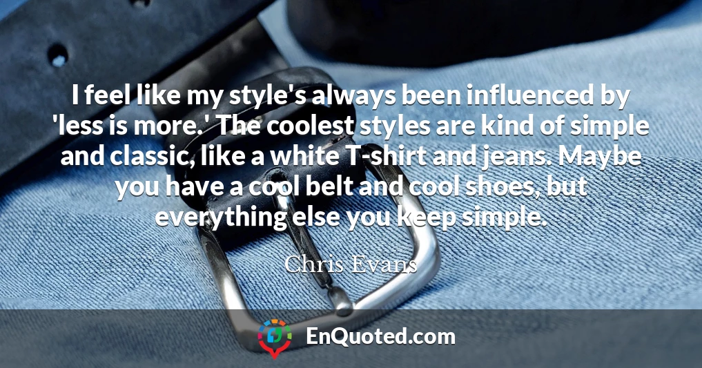 I feel like my style's always been influenced by 'less is more.' The coolest styles are kind of simple and classic, like a white T-shirt and jeans. Maybe you have a cool belt and cool shoes, but everything else you keep simple.
