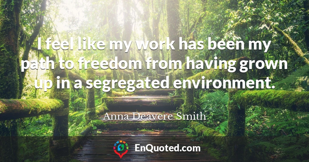 I feel like my work has been my path to freedom from having grown up in a segregated environment.