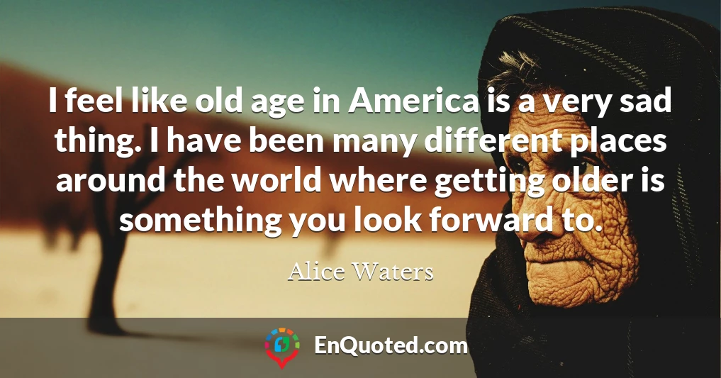 I feel like old age in America is a very sad thing. I have been many different places around the world where getting older is something you look forward to.