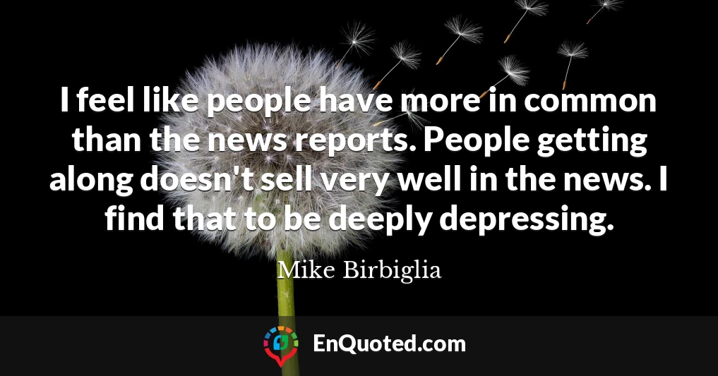 I feel like people have more in common than the news reports. People getting along doesn't sell very well in the news. I find that to be deeply depressing.