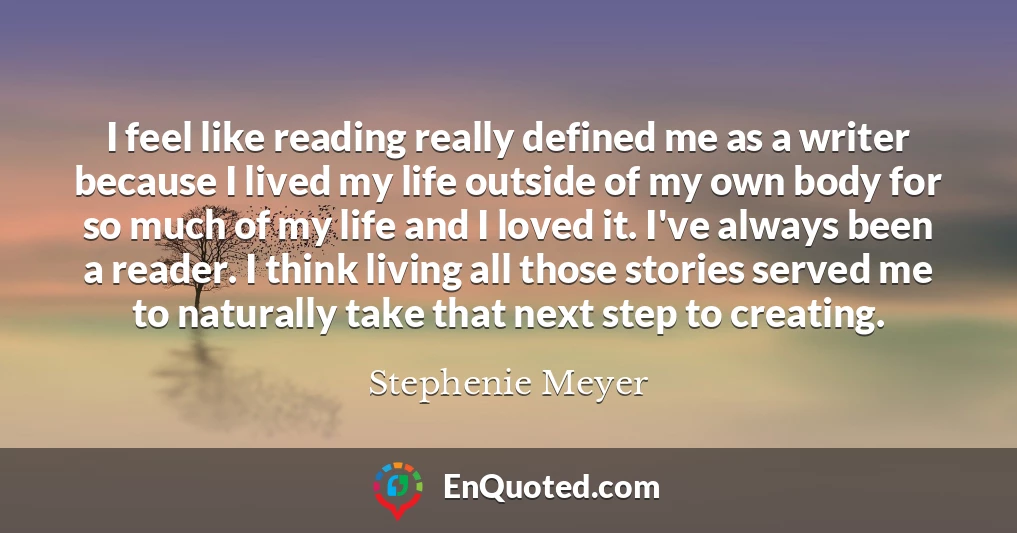 I feel like reading really defined me as a writer because I lived my life outside of my own body for so much of my life and I loved it. I've always been a reader. I think living all those stories served me to naturally take that next step to creating.