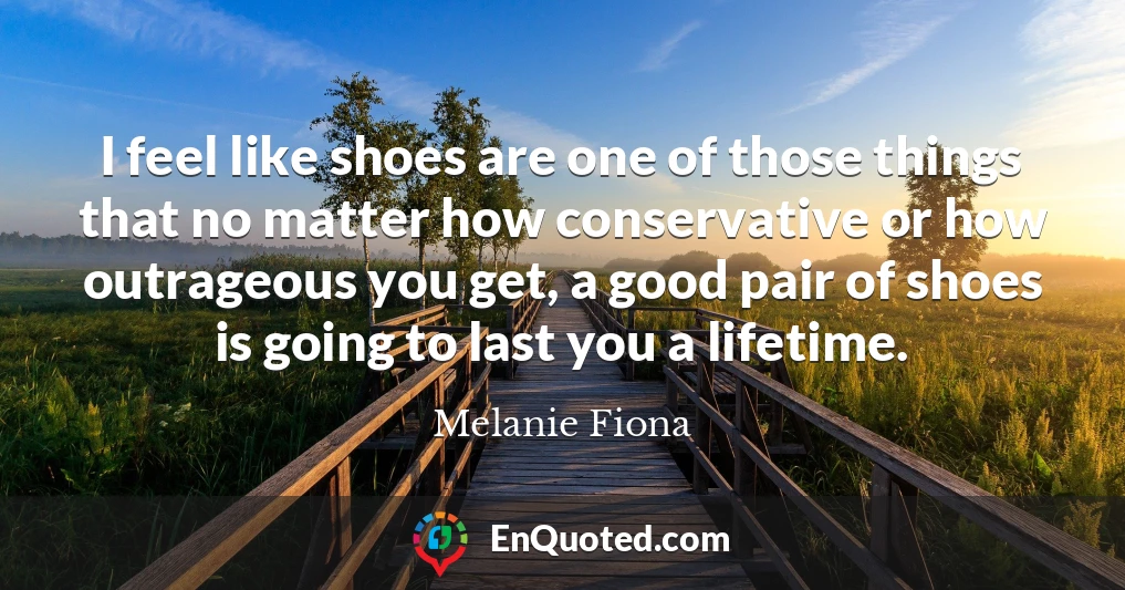 I feel like shoes are one of those things that no matter how conservative or how outrageous you get, a good pair of shoes is going to last you a lifetime.