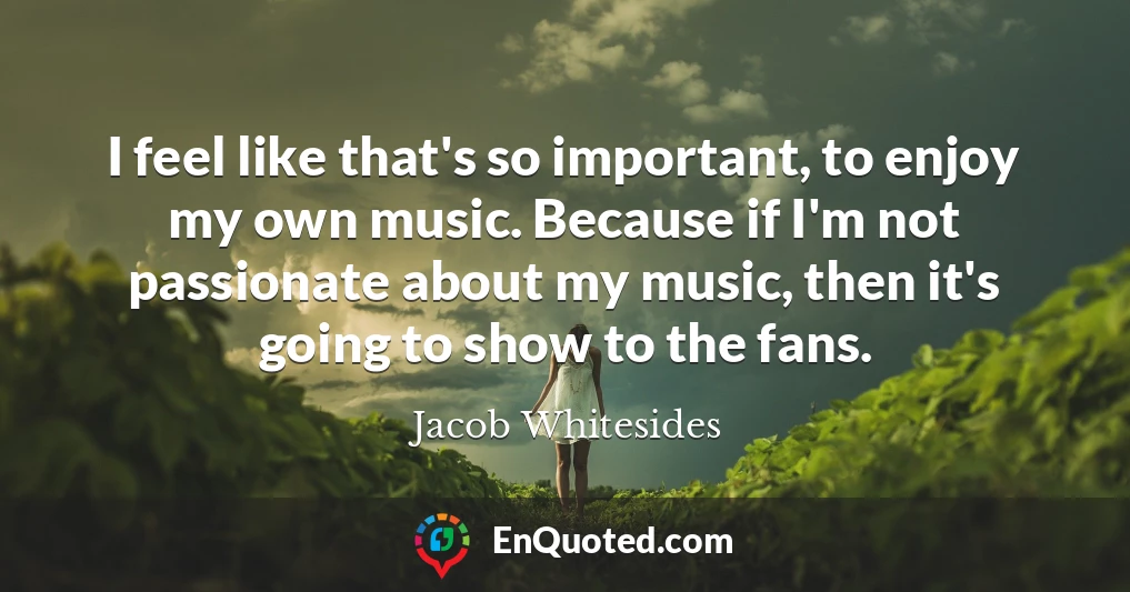 I feel like that's so important, to enjoy my own music. Because if I'm not passionate about my music, then it's going to show to the fans.