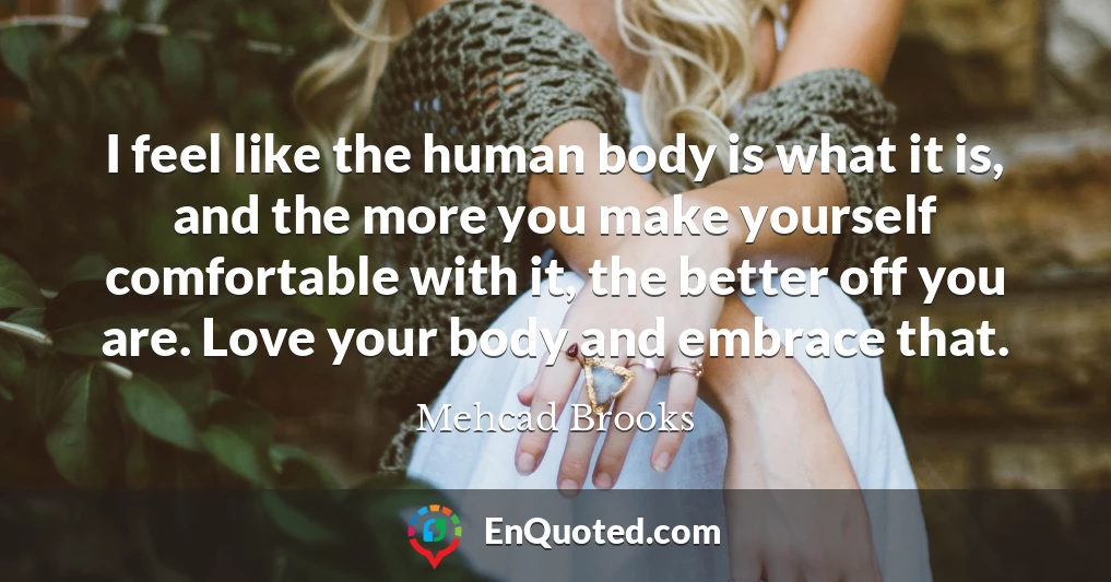 I feel like the human body is what it is, and the more you make yourself comfortable with it, the better off you are. Love your body and embrace that.