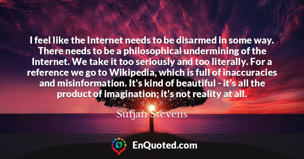 I feel like the Internet needs to be disarmed in some way. There needs to be a philosophical undermining of the Internet. We take it too seriously and too literally. For a reference we go to Wikipedia, which is full of inaccuracies and misinformation. It's kind of beautiful - it's all the product of imagination; it's not reality at all.