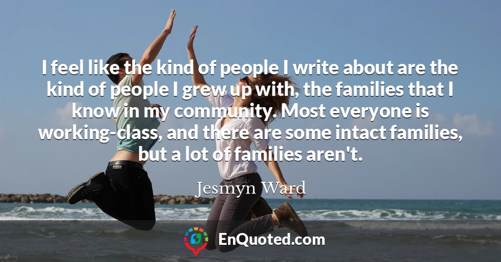 I feel like the kind of people I write about are the kind of people I grew up with, the families that I know in my community. Most everyone is working-class, and there are some intact families, but a lot of families aren't.