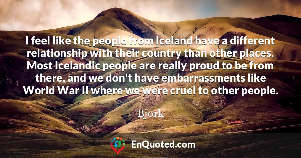 I feel like the people from Iceland have a different relationship with their country than other places. Most Icelandic people are really proud to be from there, and we don't have embarrassments like World War II where we were cruel to other people.