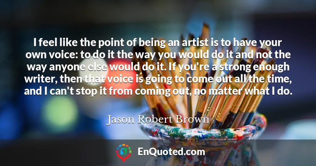 I feel like the point of being an artist is to have your own voice: to do it the way you would do it and not the way anyone else would do it. If you're a strong enough writer, then that voice is going to come out all the time, and I can't stop it from coming out, no matter what I do.
