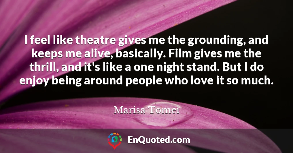 I feel like theatre gives me the grounding, and keeps me alive, basically. Film gives me the thrill, and it's like a one night stand. But I do enjoy being around people who love it so much.