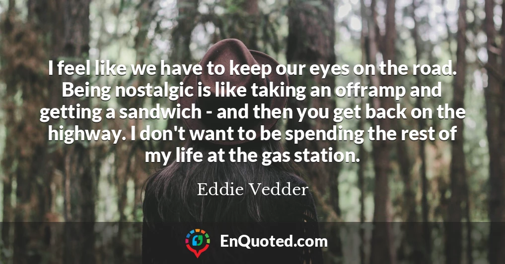 I feel like we have to keep our eyes on the road. Being nostalgic is like taking an offramp and getting a sandwich - and then you get back on the highway. I don't want to be spending the rest of my life at the gas station.