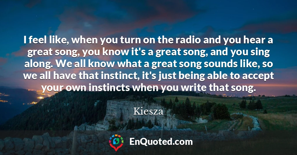 I feel like, when you turn on the radio and you hear a great song, you know it's a great song, and you sing along. We all know what a great song sounds like, so we all have that instinct, it's just being able to accept your own instincts when you write that song.
