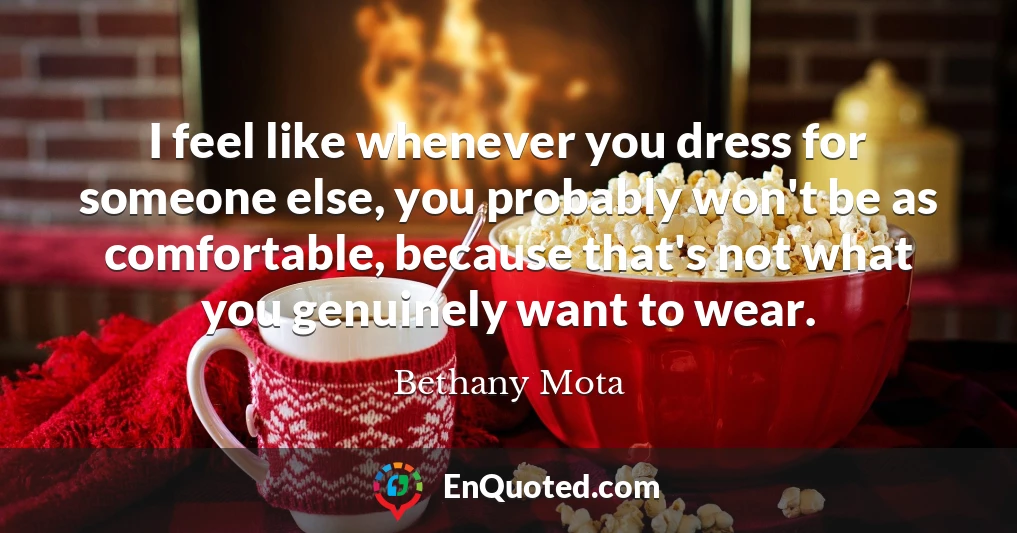 I feel like whenever you dress for someone else, you probably won't be as comfortable, because that's not what you genuinely want to wear.