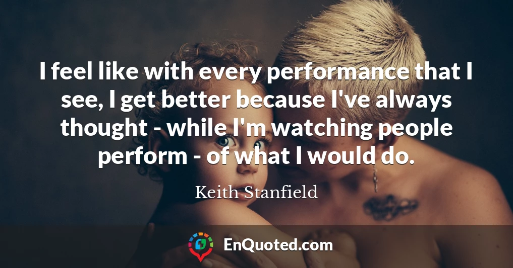 I feel like with every performance that I see, I get better because I've always thought - while I'm watching people perform - of what I would do.